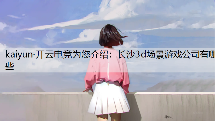 kaiyun·开云电竞为您介绍：长沙3d场景游戏公司有哪些